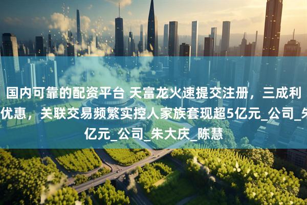 国内可靠的配资平台 天富龙火速提交注册，三成利润来自税收优惠，关联交易频繁实控人家族套现超5亿元_公司_朱大庆_陈慧