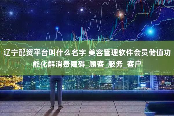 辽宁配资平台叫什么名字 美容管理软件会员储值功能化解消费障碍_顾客_服务_客户