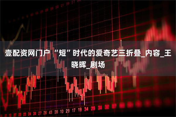 壹配资网门户 “短”时代的爱奇艺三折叠_内容_王晓晖_剧场