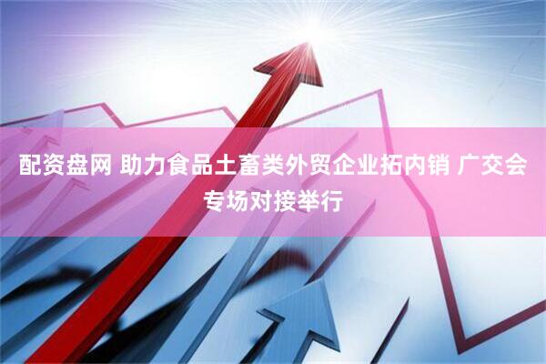 配资盘网 助力食品土畜类外贸企业拓内销 广交会专场对接举行