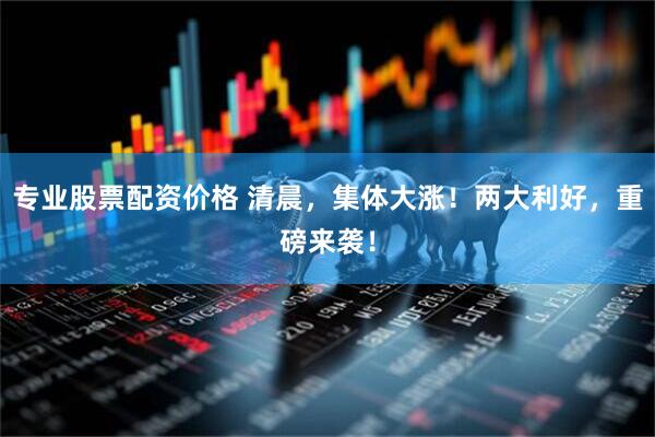 专业股票配资价格 清晨，集体大涨！两大利好，重磅来袭！