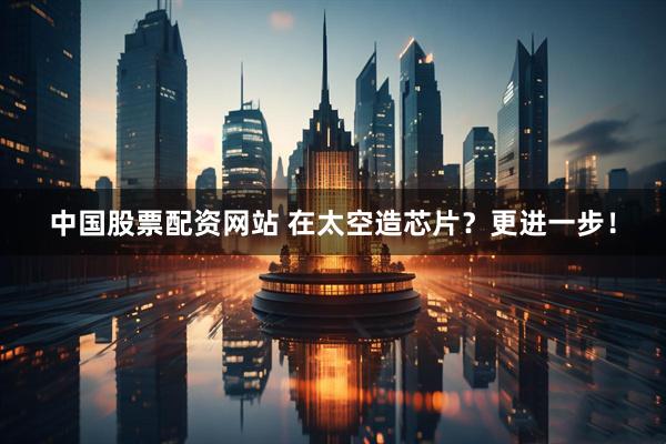 中国股票配资网站 在太空造芯片？更进一步！