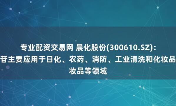 专业配资交易网 晨化股份(300610.SZ)：烷基糖苷主要应用于日化、农药、消防、工业清洗和化妆品等领域