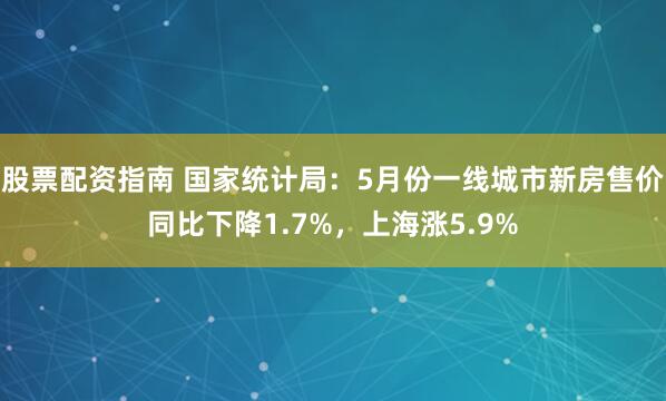 股票配资指南 国家统计局：5月份一线城市新房售价同比下降1.7%，上海涨5.9%