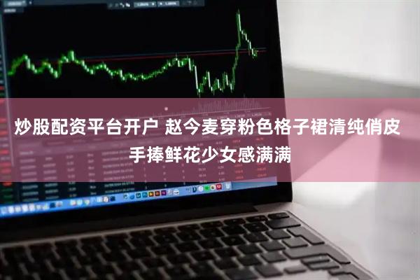 炒股配资平台开户 赵今麦穿粉色格子裙清纯俏皮 手捧鲜花少女感满满