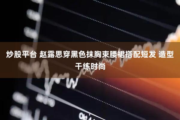 炒股平台 赵露思穿黑色抹胸束腰裙搭配短发 造型干练时尚