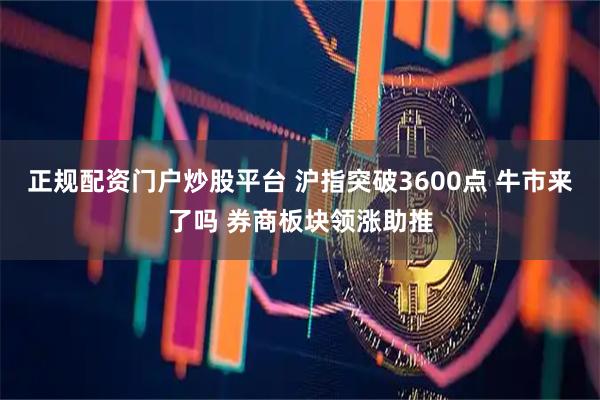正规配资门户炒股平台 沪指突破3600点 牛市来了吗 券商板块领涨助推