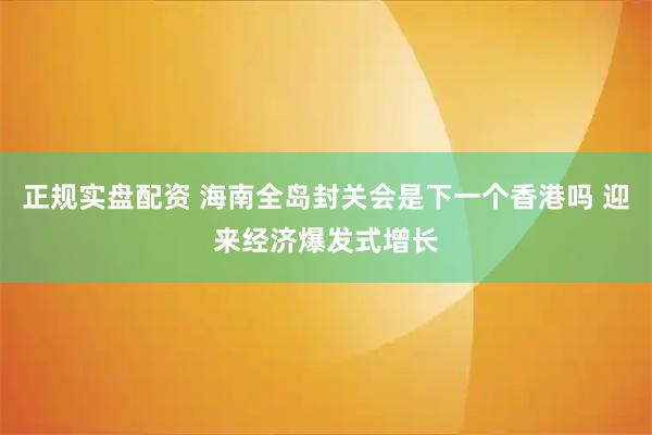 正规实盘配资 海南全岛封关会是下一个香港吗 迎来经济爆发式增长