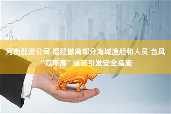 河南配资公司 福建撤离部分海域渔船和人员 台风“范斯高”逼近引发安全措施