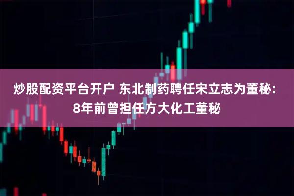 炒股配资平台开户 东北制药聘任宋立志为董秘: 8年前曾担任方大化工董秘