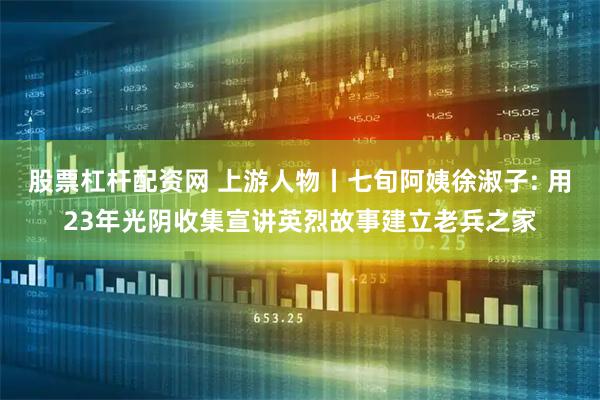 股票杠杆配资网 上游人物丨七旬阿姨徐淑子: 用23年光阴收集宣讲英烈故事建立老兵之家