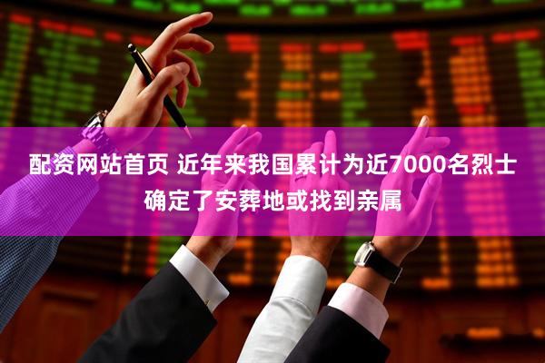 配资网站首页 近年来我国累计为近7000名烈士确定了安葬地或找到亲属