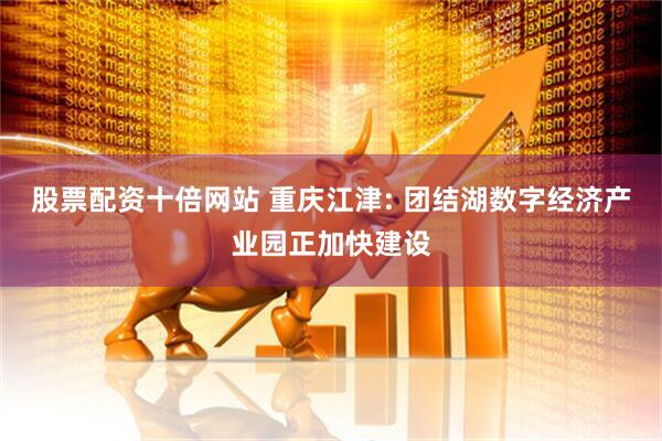 股票配资十倍网站 重庆江津: 团结湖数字经济产业园正加快建设