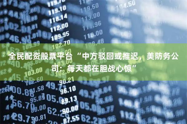 全民配资股票平台 “中方驳回或推迟，美防务公司：每天都在胆战心惊”