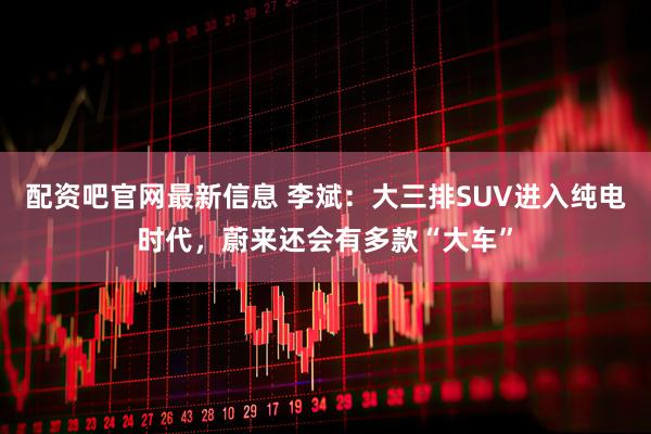 配资吧官网最新信息 李斌：大三排SUV进入纯电时代，蔚来还会有多款“大车”