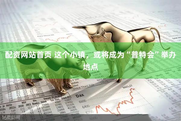 配资网站首页 这个小镇，或将成为“普特会”举办地点