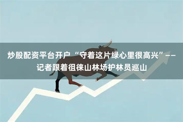 炒股配资平台开户 “守着这片绿心里很高兴”——记者跟着徂徕山林场护林员巡山