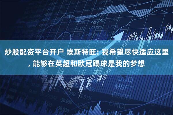 炒股配资平台开户 埃斯特旺: 我希望尽快适应这里, 能够在英超和欧冠踢球是我的梦想