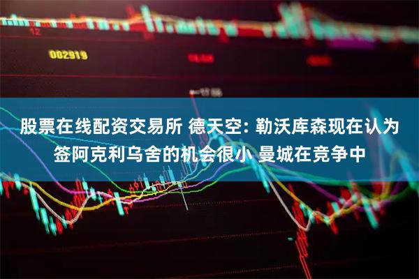 股票在线配资交易所 德天空: 勒沃库森现在认为签阿克利乌舍的机会很小 曼城在竞争中