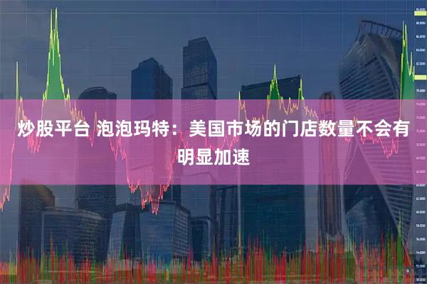 炒股平台 泡泡玛特：美国市场的门店数量不会有明显加速