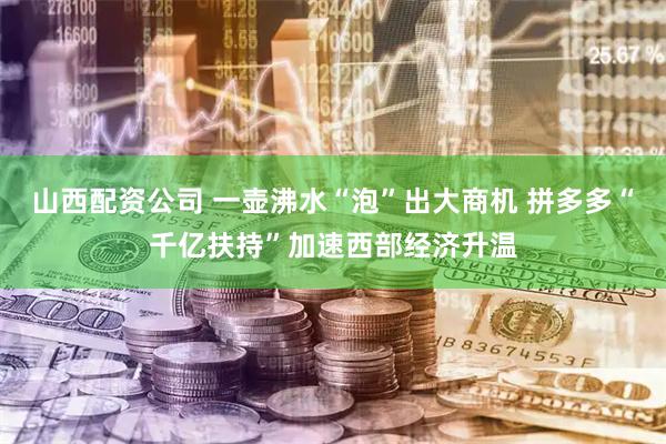 山西配资公司 一壶沸水“泡”出大商机 拼多多“千亿扶持”加速西部经济升温