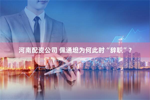 河南配资公司 佩通坦为何此时“辞职”？