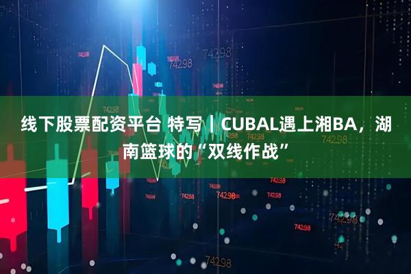 线下股票配资平台 特写｜CUBAL遇上湘BA，湖南篮球的“双线作战”