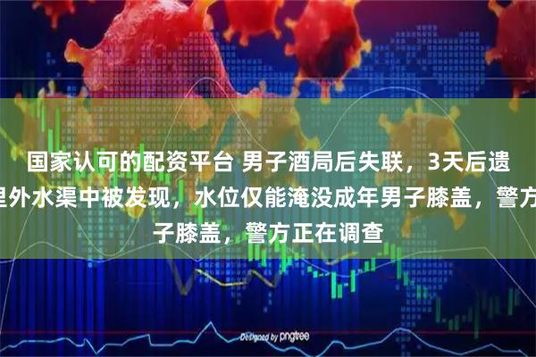 国家认可的配资平台 男子酒局后失联，3天后遗体在5公里外水渠中被发现，水位仅能淹没成年男子膝盖，警方正在调查