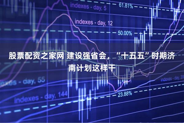 股票配资之家网 建设强省会，“十五五”时期济南计划这样干