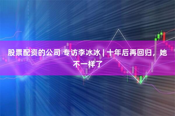股票配资的公司 专访李冰冰 | 十年后再回归，她不一样了