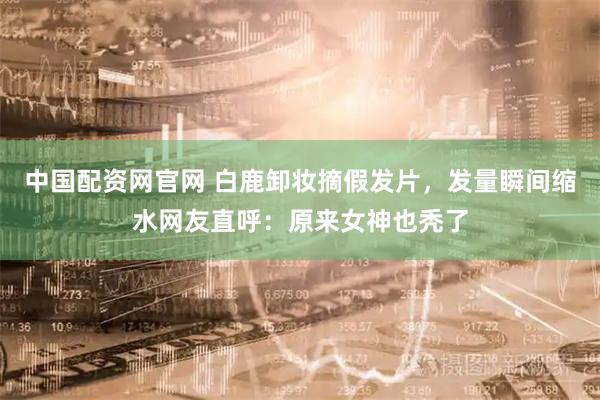 中国配资网官网 白鹿卸妆摘假发片,发量瞬间缩水网友直呼:原来女神也秃了