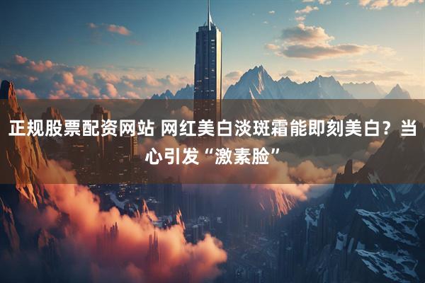 正规股票配资网站 网红美白淡斑霜能即刻美白？当心引发“激素脸”