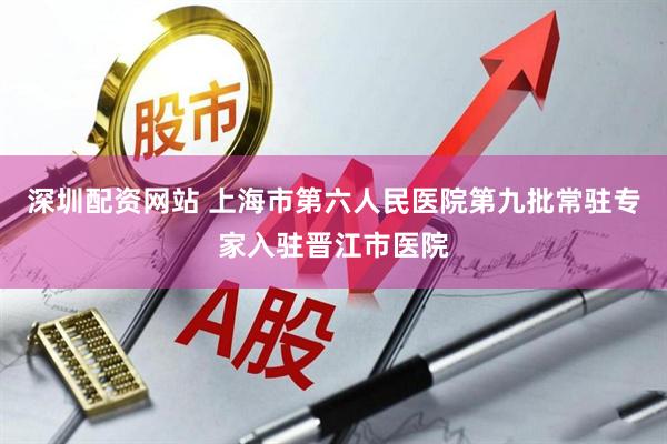 深圳配资网站 上海市第六人民医院第九批常驻专家入驻晋江市医院