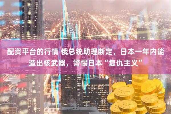 配资平台的行情 俄总统助理断定，日本一年内能造出核武器，警惕日本“复仇主义”
