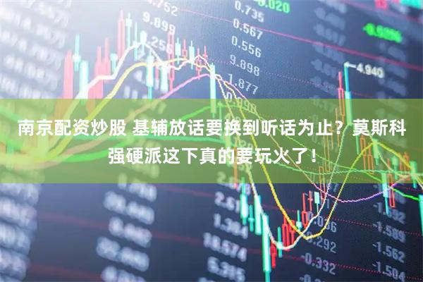南京配资炒股 基辅放话要换到听话为止？莫斯科强硬派这下真的要玩火了！