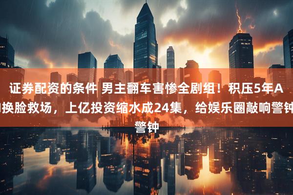 证券配资的条件 男主翻车害惨全剧组！积压5年AI换脸救场，上亿投资缩水成24集，给娱乐圈敲响警钟