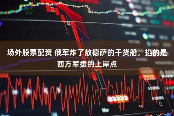 场外股票配资 俄军炸了敖德萨的干货船，掐的是西方军援的上岸点